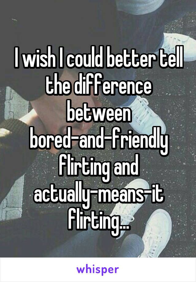 I wish I could better tell the difference between bored-and-friendly flirting and actually-means-it flirting...