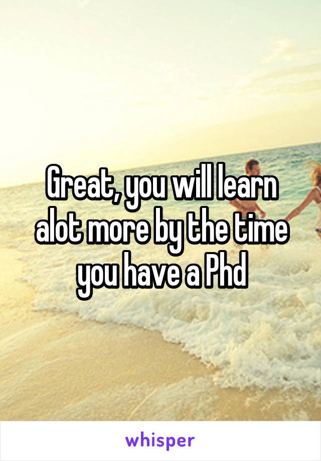 Great, you will learn alot more by the time you have a Phd