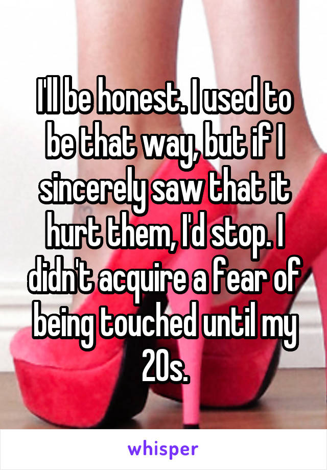 I'll be honest. I used to be that way, but if I sincerely saw that it hurt them, I'd stop. I didn't acquire a fear of being touched until my 20s.