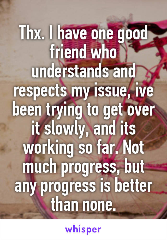 Thx. I have one good friend who understands and respects my issue, ive been trying to get over it slowly, and its working so far. Not much progress, but any progress is better than none.