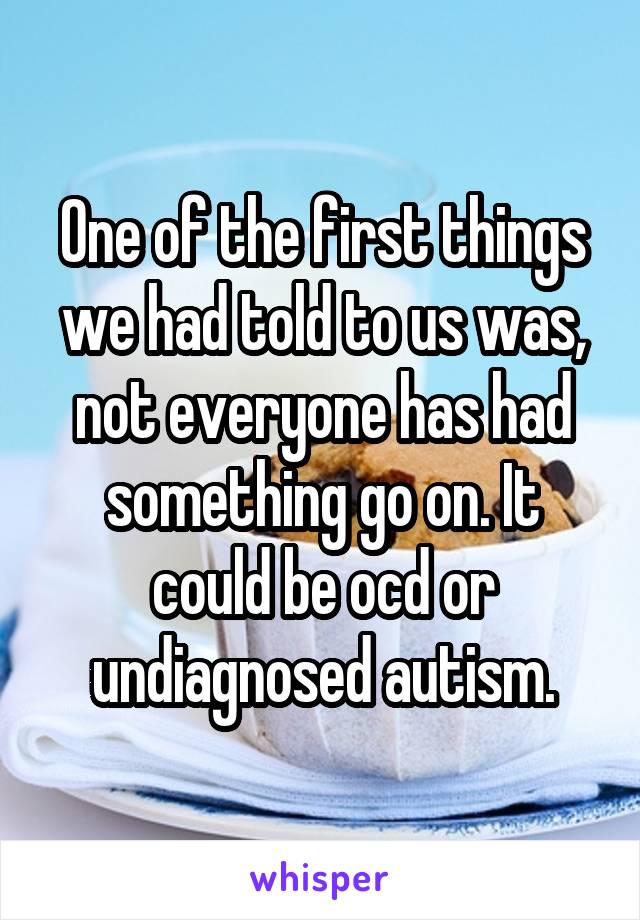 One of the first things we had told to us was, not everyone has had something go on. It could be ocd or undiagnosed autism.