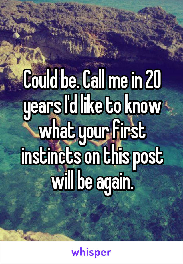 Could be. Call me in 20 years I'd like to know what your first instincts on this post will be again.