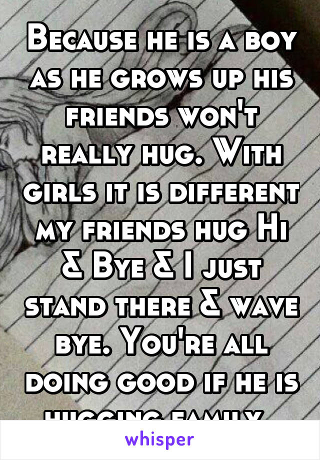 Because he is a boy as he grows up his friends won't really hug. With girls it is different my friends hug Hi & Bye & I just stand there & wave bye. You're all doing good if he is hugging family. 