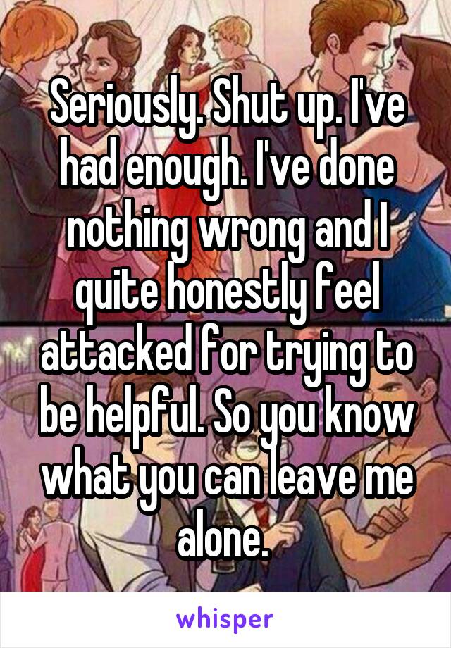 Seriously. Shut up. I've had enough. I've done nothing wrong and I quite honestly feel attacked for trying to be helpful. So you know what you can leave me alone. 