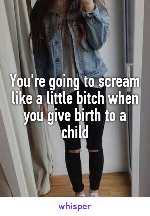 You're going to scream like a little bitch when you give birth to a child