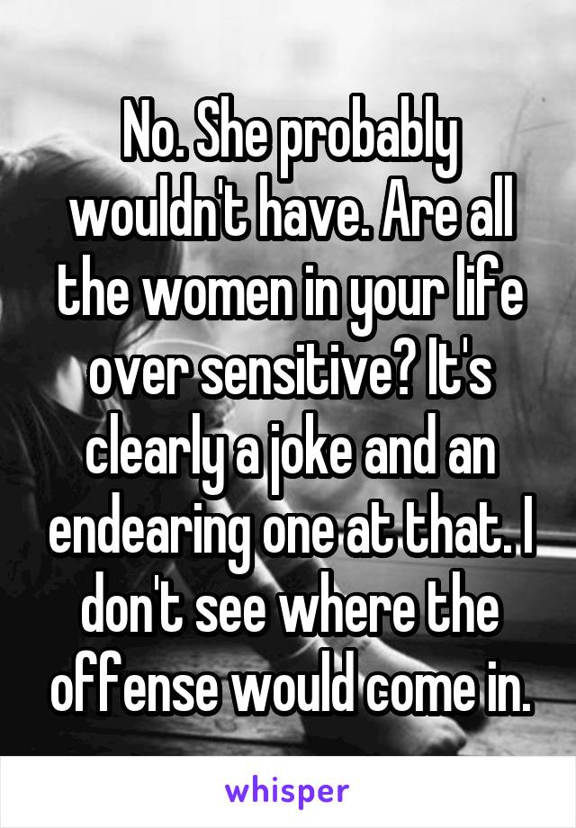 No. She probably wouldn't have. Are all the women in your life over sensitive? It's clearly a joke and an endearing one at that. I don't see where the offense would come in.