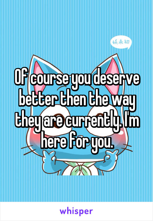 Of course you deserve better then the way they are currently. I'm here for you.