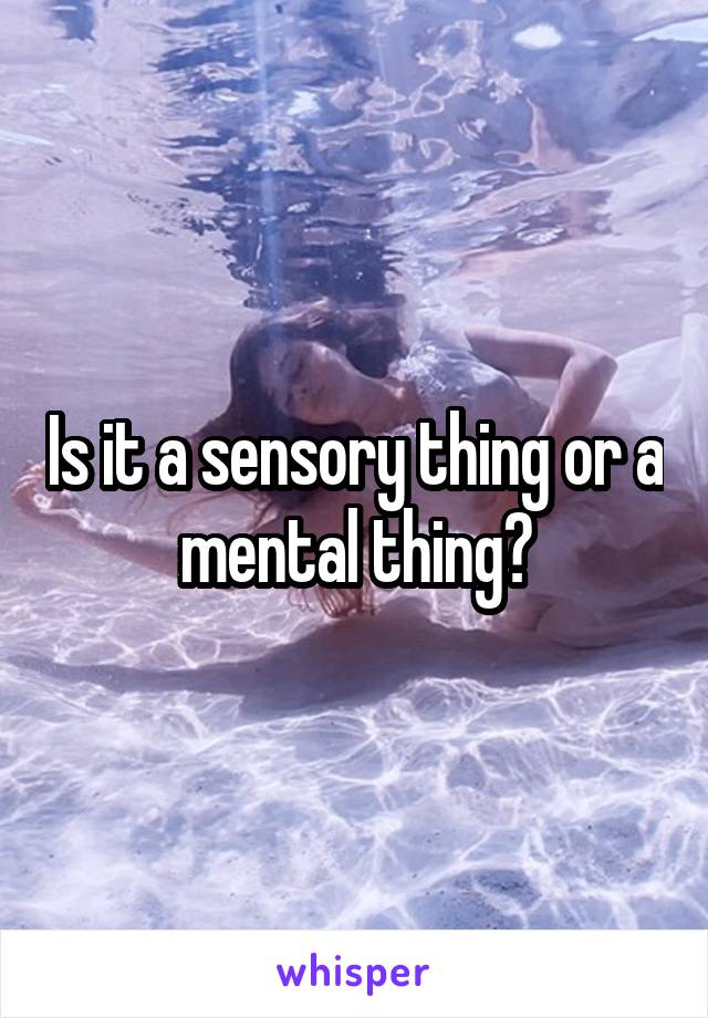 Is it a sensory thing or a mental thing?