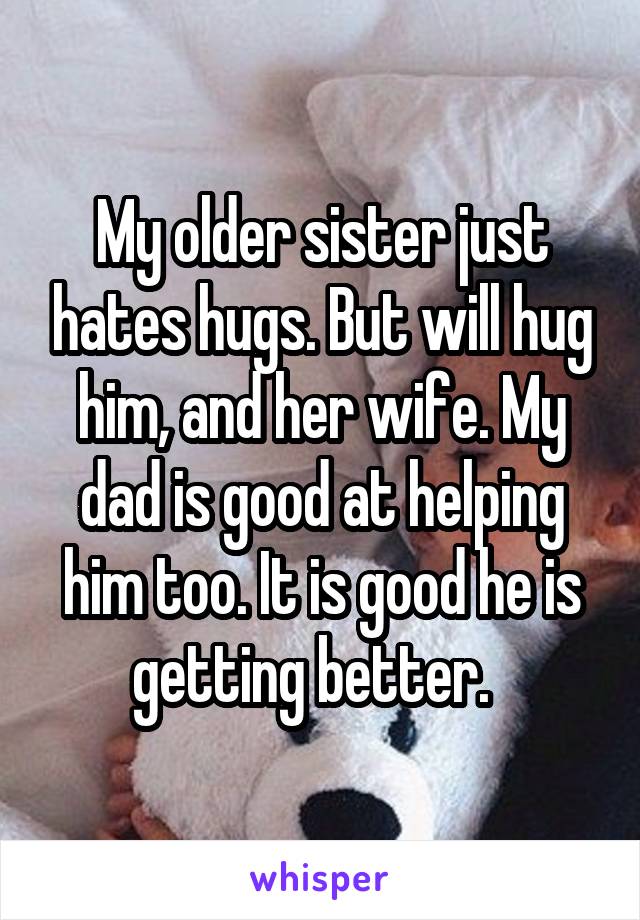 My older sister just hates hugs. But will hug him, and her wife. My dad is good at helping him too. It is good he is getting better.  