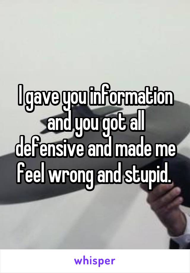 I gave you information and you got all defensive and made me feel wrong and stupid. 