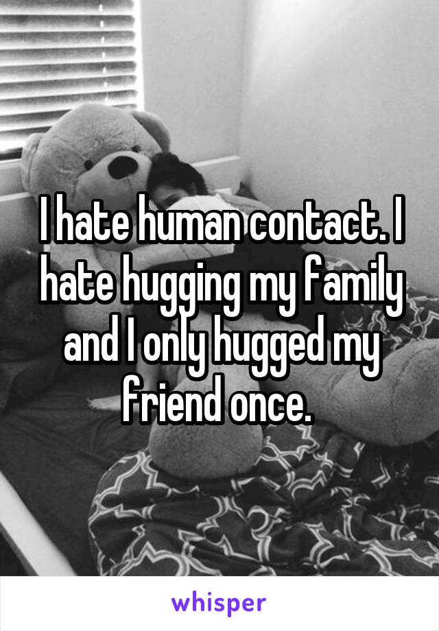 I hate human contact. I hate hugging my family and I only hugged my friend once. 