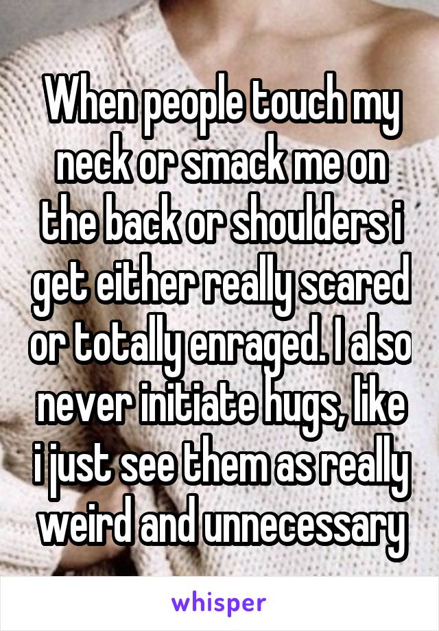 When people touch my neck or smack me on the back or shoulders i get either really scared or totally enraged. I also never initiate hugs, like i just see them as really weird and unnecessary