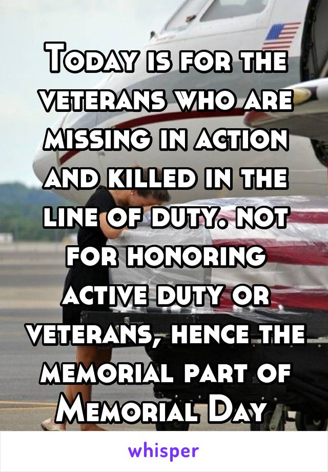 Today is for the veterans who are missing in action and killed in the line of duty. not for honoring active duty or veterans, hence the memorial part of Memorial Day 