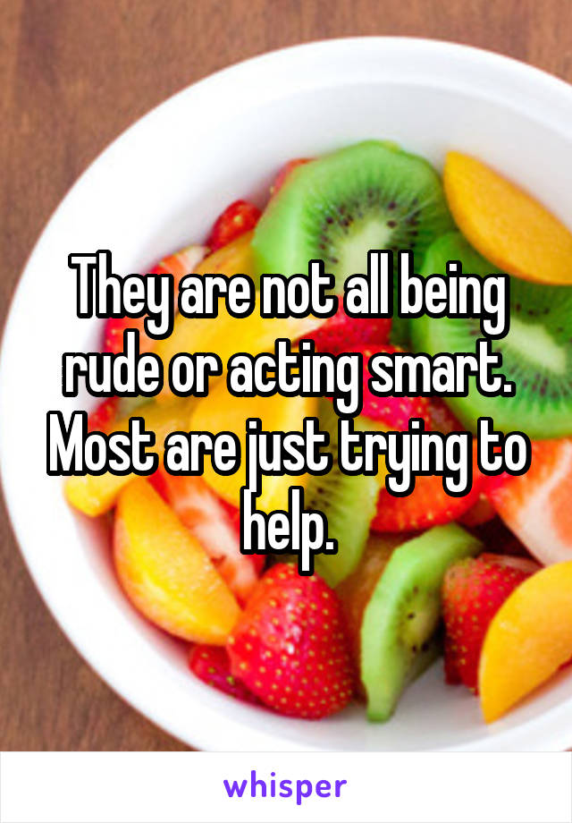 They are not all being rude or acting smart. Most are just trying to help.