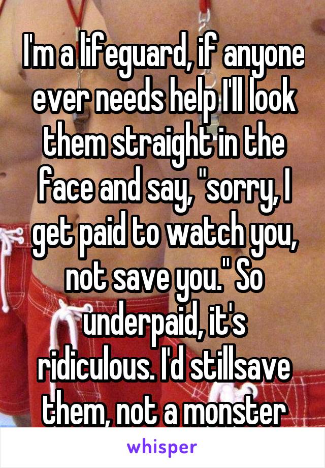 I'm a lifeguard, if anyone ever needs help I'll look them straight in the face and say, "sorry, I get paid to watch you, not save you." So underpaid, it's ridiculous. I'd stillsave them, not a monster