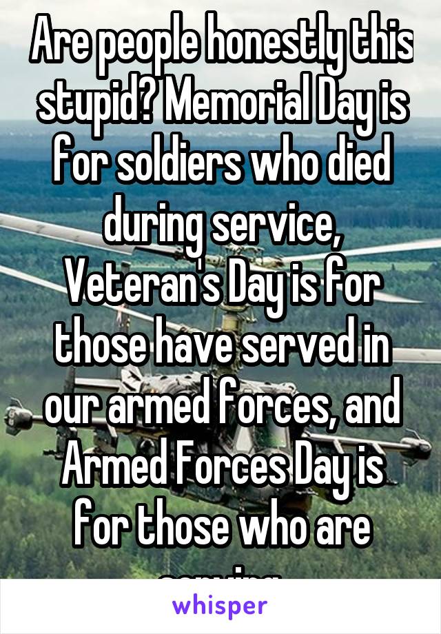 Are people honestly this stupid? Memorial Day is for soldiers who died during service, Veteran's Day is for those have served in our armed forces, and Armed Forces Day is for those who are serving.