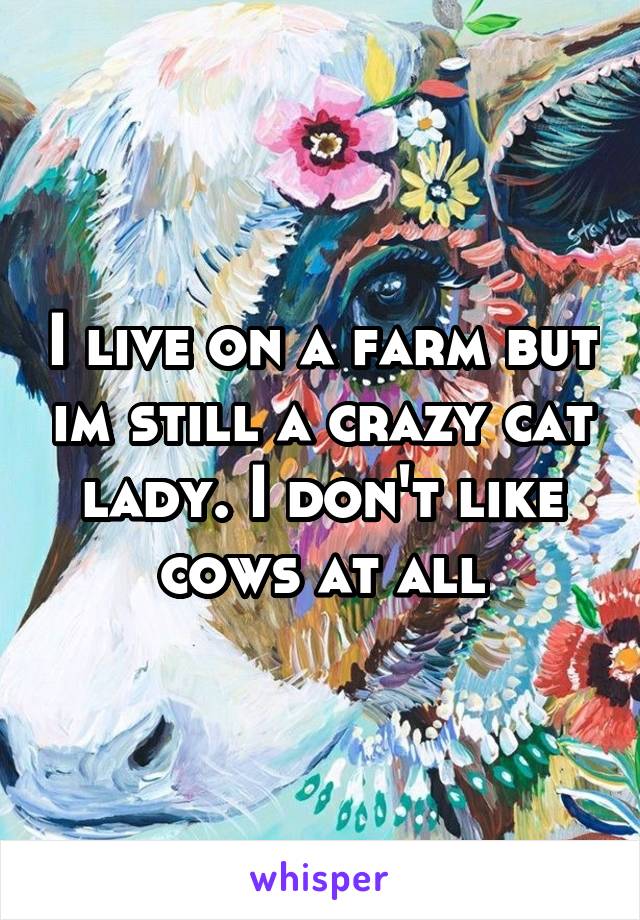 I live on a farm but im still a crazy cat lady. I don't like cows at all