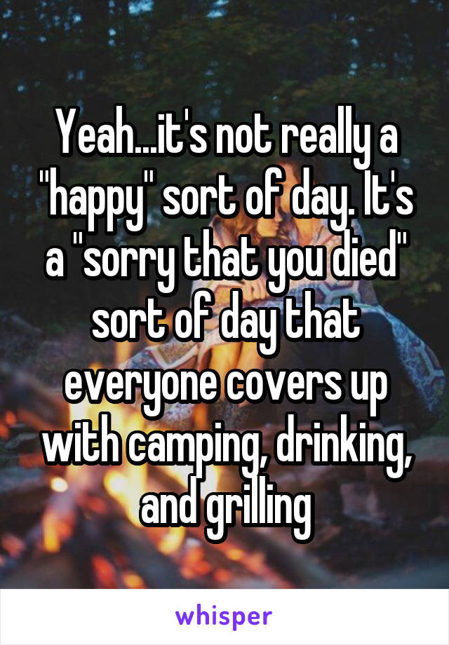 Yeah...it's not really a "happy" sort of day. It's a "sorry that you died" sort of day that everyone covers up with camping, drinking, and grilling