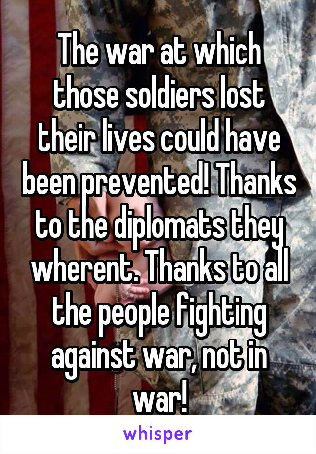 The war at which those soldiers lost their lives could have been prevented! Thanks to the diplomats they wherent. Thanks to all the people fighting against war, not in war!