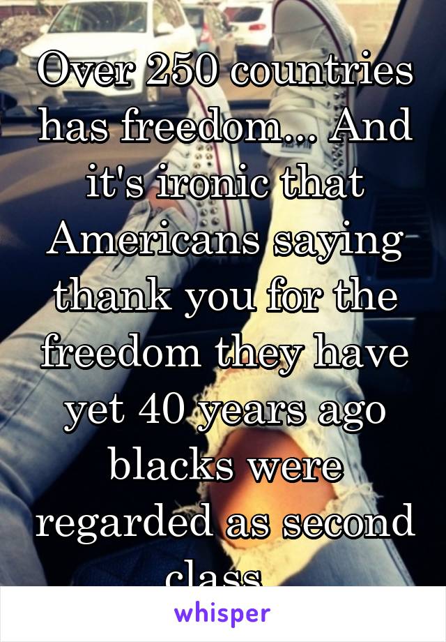 Over 250 countries has freedom... And it's ironic that Americans saying thank you for the freedom they have yet 40 years ago blacks were regarded as second class. 