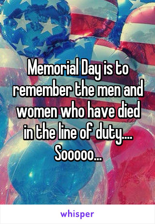 Memorial Day is to remember the men and women who have died in the line of duty.... Sooooo...