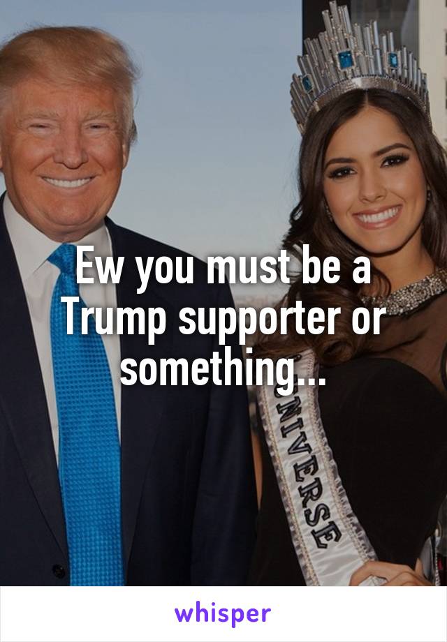 Ew you must be a Trump supporter or something...