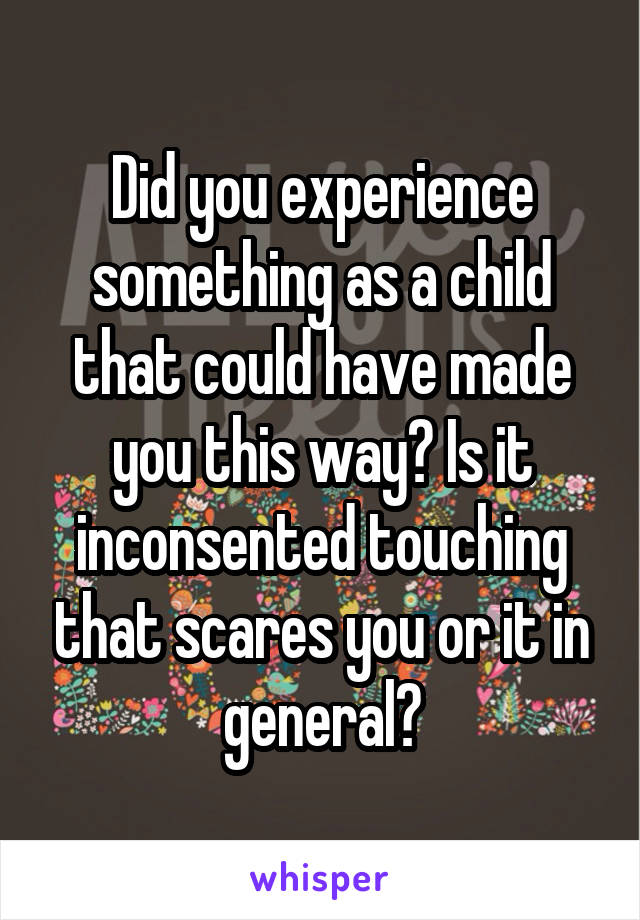 Did you experience something as a child that could have made you this way? Is it inconsented touching that scares you or it in general?