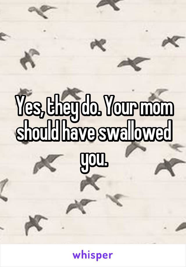 Yes, they do. Your mom should have swallowed you.
