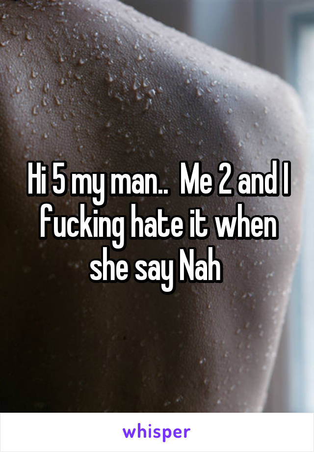 Hi 5 my man..  Me 2 and I fucking hate it when she say Nah 