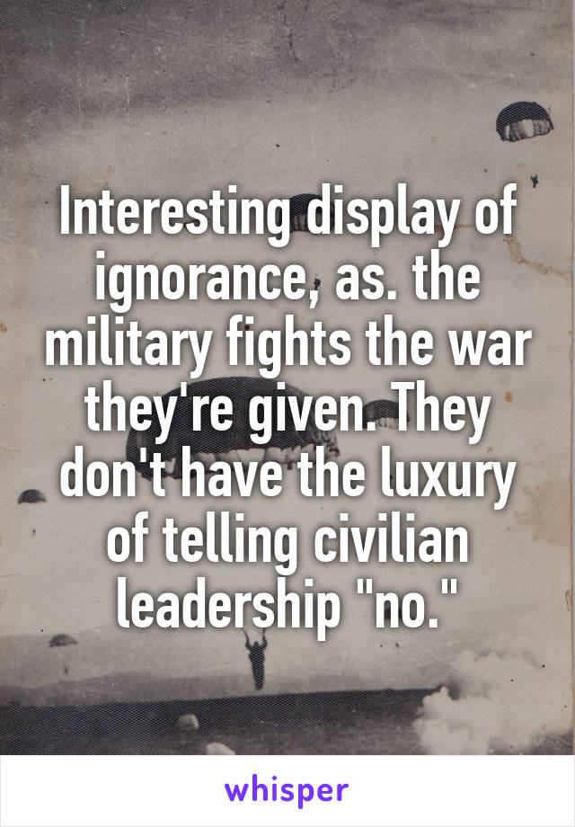 Interesting display of ignorance, as. the military fights the war they're given. They don't have the luxury of telling civilian leadership "no."