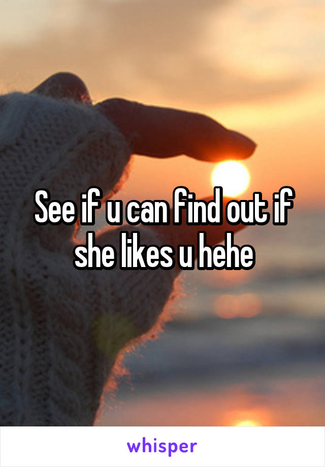 See if u can find out if she likes u hehe