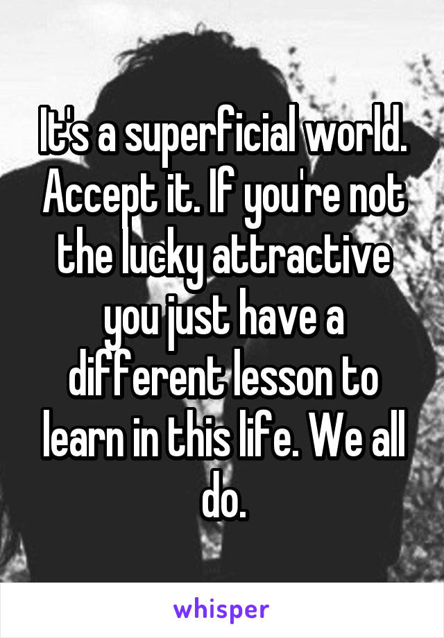 It's a superficial world. Accept it. If you're not the lucky attractive you just have a different lesson to learn in this life. We all do.