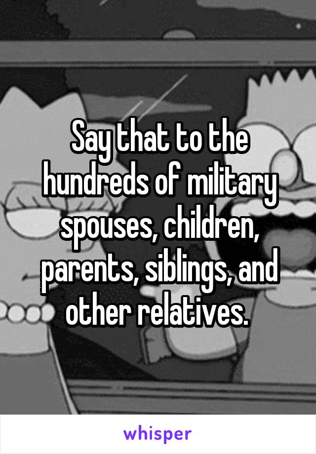 Say that to the hundreds of military spouses, children, parents, siblings, and other relatives. 