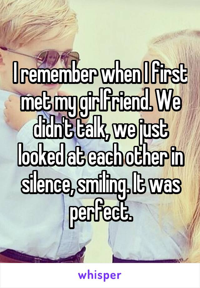 I remember when I first met my girlfriend. We didn't talk, we just looked at each other in silence, smiling. It was perfect.