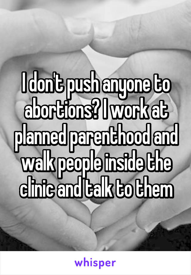 I don't push anyone to abortions? I work at planned parenthood and walk people inside the clinic and talk to them