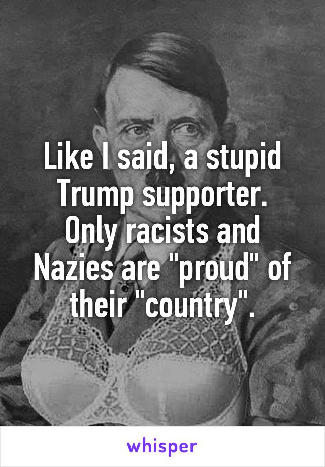 Like I said, a stupid Trump supporter.
Only racists and Nazies are "proud" of their "country".