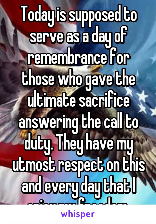 Today is supposed to serve as a day of remembrance for those who gave the ultimate sacrifice answering the call to duty. They have my utmost respect on this and every day that I enjoy my freedom 