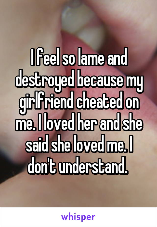 I feel so lame and destroyed because my girlfriend cheated on me. I loved her and she said she loved me. I don't understand. 