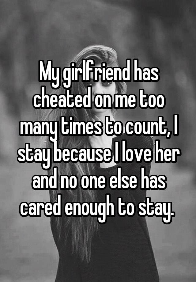My girlfriend has cheated on me too many times to count, I stay because I love her and no one else has cared enough to stay.