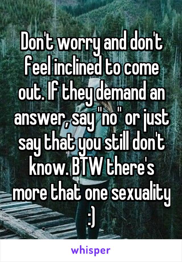 Don't worry and don't feel inclined to come out. If they demand an answer, say "no" or just say that you still don't know. BTW there's more that one sexuality :)