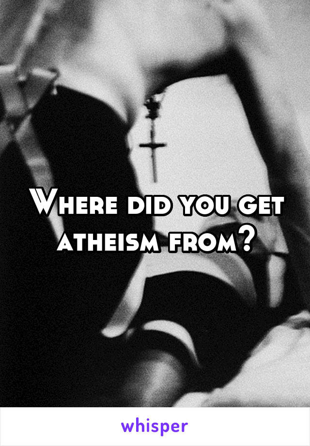 Where did you get atheism from?