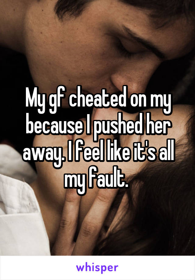 My gf cheated on my because I pushed her away. I feel like it's all my fault. 