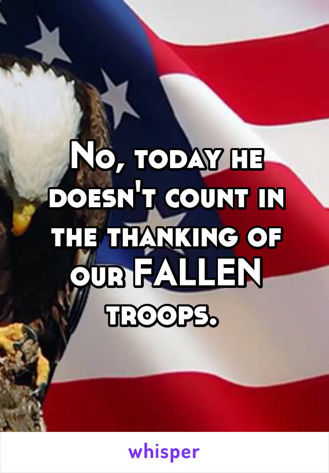 No, today he doesn't count in the thanking of our FALLEN troops. 