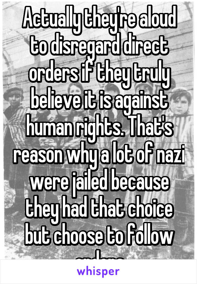 Actually they're aloud to disregard direct orders if they truly believe it is against human rights. That's reason why a lot of nazi were jailed because they had that choice but choose to follow orders