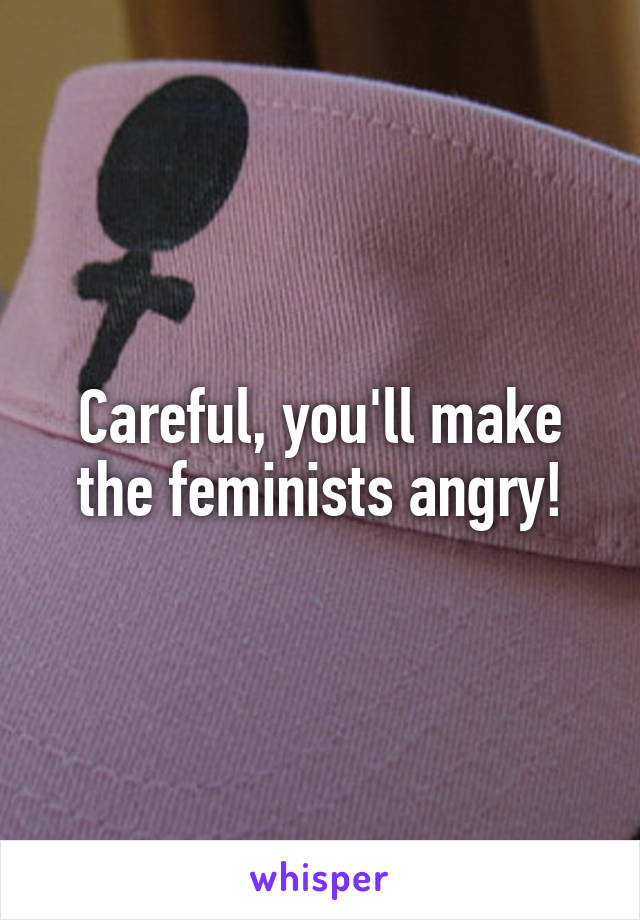 Careful, you'll make the feminists angry!