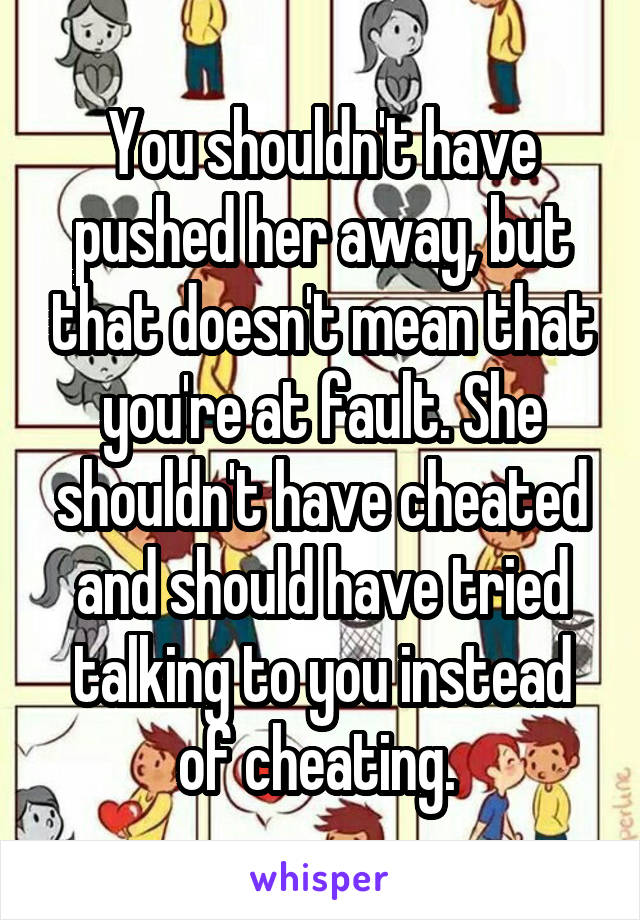 You shouldn't have pushed her away, but that doesn't mean that you're at fault. She shouldn't have cheated and should have tried talking to you instead of cheating. 