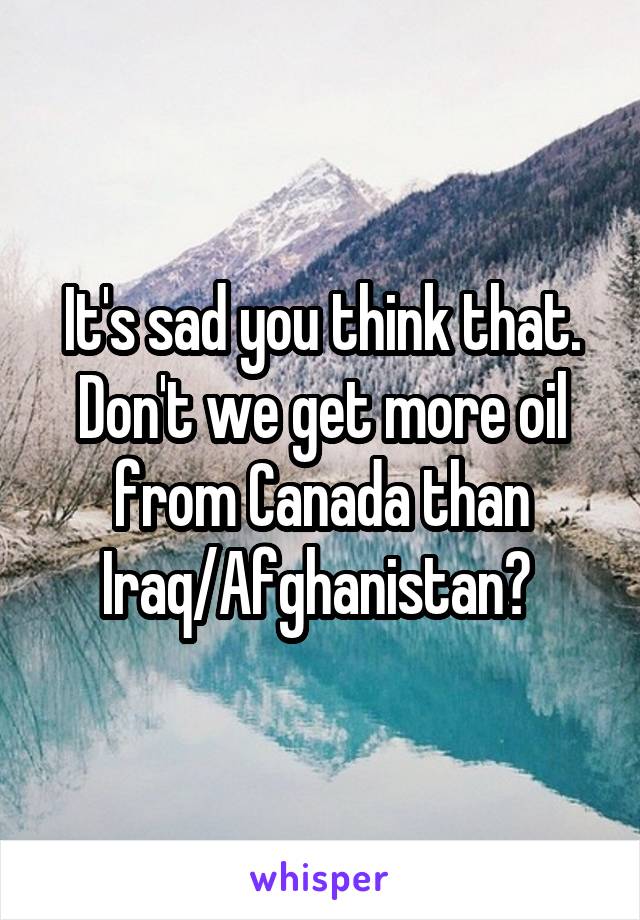 It's sad you think that. Don't we get more oil from Canada than Iraq/Afghanistan? 
