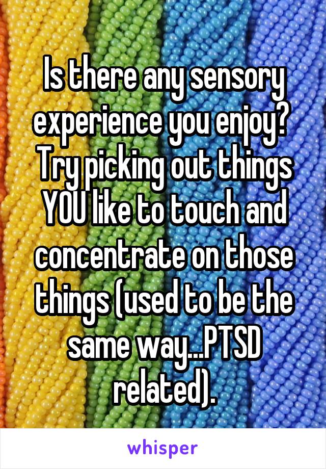 Is there any sensory experience you enjoy?  Try picking out things YOU like to touch and concentrate on those things (used to be the same way...PTSD related).