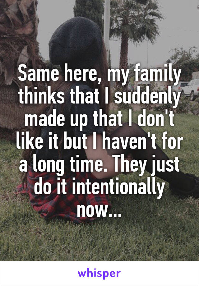 Same here, my family thinks that I suddenly made up that I don't like it but I haven't for a long time. They just do it intentionally now...