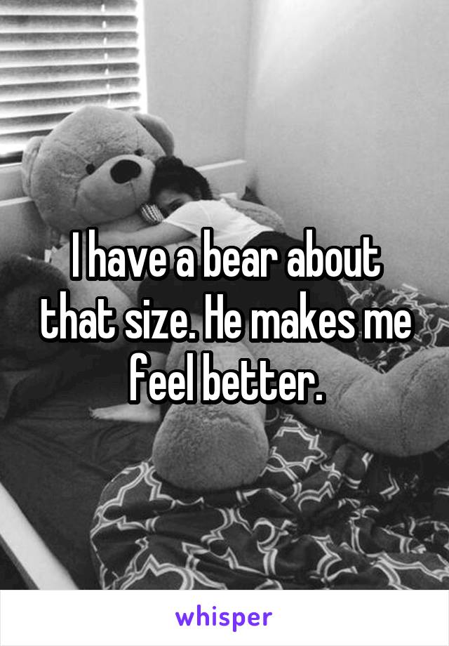 I have a bear about that size. He makes me feel better.